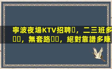 寧波夜場KTV招聘，二三班多，無套路，絕對靠譜多賺